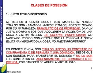 UNIVERSIDAD
TECNOLÓGICA
ECOTEC.
ISO
9001:2008
18/11/2022 1:20
8
CLASES DE POSESIÓN
1) JUSTO TÍTULO POSESORIO
AL RESPECTO CLARO SOLAR, LUIS MANIFIESTA: “ESTOS
TÍTULOS SON LLAMADOS JUSTOS TÍTULOS, PORQUE SIENDO
POR SU NATURALEZA TRANSLATICIOS DE PROPIEDAD, DAN UN
JUSTO MOTIVO A LOS QUE ADQUIEREN LA POSESIÓN DE UNA
COSA A ESTOS TÍTULOS, DE CREERSE PROPIETARIOS, NO
HABIENDO PODIDO CONJETURAR QUE LA PERSONA A QUIEN
ELLOS HAN ADQUIRIDO LA COSA, NO FUESE PROPIETARIO”.
EN CONSECUENCIA, SON TÍTULOS JUSTOS UN CONTRATO DE
COMPRAVENTA O DE PERMUTA Y UNA DONACIÓN, DESDE QUE
SON IDÓNEOS PARA TRANSFERIR EL DOMINIO; Y NO LO SON
LOS CONTRATOS DE ARRENDAMIENTO, DE COMODATO O DE
PRENDA, POR CARECER DE AQUELLA VIRTUALIDAD.
 