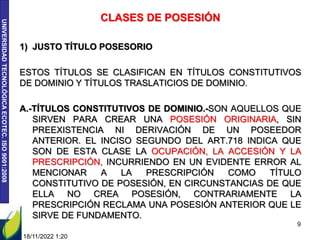 UNIVERSIDAD
TECNOLÓGICA
ECOTEC.
ISO
9001:2008
18/11/2022 1:20
9
CLASES DE POSESIÓN
1) JUSTO TÍTULO POSESORIO
ESTOS TÍTULOS SE CLASIFICAN EN TÍTULOS CONSTITUTIVOS
DE DOMINIO Y TÍTULOS TRASLATICIOS DE DOMINIO.
A.-TÍTULOS CONSTITUTIVOS DE DOMINIO.-SON AQUELLOS QUE
SIRVEN PARA CREAR UNA POSESIÓN ORIGINARIA, SIN
PREEXISTENCIA NI DERIVACIÓN DE UN POSEEDOR
ANTERIOR. EL INCISO SEGUNDO DEL ART.718 INDICA QUE
SON DE ESTA CLASE LA OCUPACIÓN, LA ACCESIÓN Y LA
PRESCRIPCIÓN, INCURRIENDO EN UN EVIDENTE ERROR AL
MENCIONAR A LA PRESCRIPCIÓN COMO TÍTULO
CONSTITUTIVO DE POSESIÓN, EN CIRCUNSTANCIAS DE QUE
ELLA NO CREA POSESIÓN, CONTRARIAMENTE LA
PRESCRIPCIÓN RECLAMA UNA POSESIÓN ANTERIOR QUE LE
SIRVE DE FUNDAMENTO.
 
