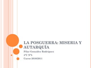 LA POSGUERRA: MISERIA Y
AUTARQUÍA
Pilar González Rodríguez
4ºC Nº5
Curso 2010/2011
 