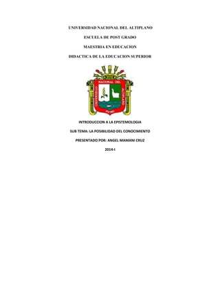 UNIVERSIDAD NACIONAL DEL ALTIPLANO
ESCUELA DE POST GRADO
MAESTRIA EN EDUCACION
DIDACTICA DE LA EDUCACION SUPERIOR
INTRODUCCION A LA EPISTEMOLOGIA
SUB TEMA: LA POSIBILIDAD DEL CONOCIMIENTO
PRESENTADO POR: ANGEL MAMANI CRUZ
2014-I
 