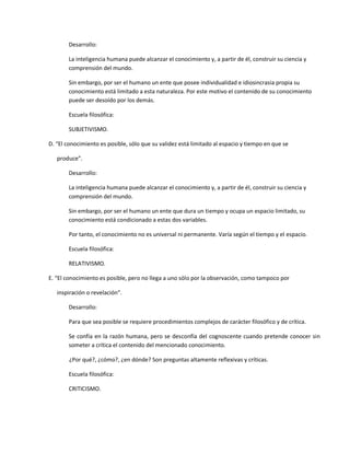Desarrollo:

        La inteligencia humana puede alcanzar el conocimiento y, a partir de él, construir su ciencia y
        comprensión del mundo.

        Sin embargo, por ser el humano un ente que posee individualidad e idiosincrasia propia su
        conocimiento está limitado a esta naturaleza. Por este motivo el contenido de su conocimiento
        puede ser desoído por los demás.

        Escuela filosófica:

        SUBJETIVISMO.

D. “El conocimiento es posible, sólo que su validez está limitado al espacio y tiempo en que se

   produce”.

        Desarrollo:

        La inteligencia humana puede alcanzar el conocimiento y, a partir de él, construir su ciencia y
        comprensión del mundo.

        Sin embargo, por ser el humano un ente que dura un tiempo y ocupa un espacio limitado, su
        conocimiento está condicionado a estas dos variables.

        Por tanto, el conocimiento no es universal ni permanente. Varía según el tiempo y el espacio.

        Escuela filosófica:

        RELATIVISMO.

E. “El conocimiento es posible, pero no llega a uno sólo por la observación, como tampoco por

   inspiración o revelación”.

        Desarrollo:

        Para que sea posible se requiere procedimientos complejos de carácter filosófico y de crítica.

        Se confía en la razón humana, pero se desconfía del cognoscente cuando pretende conocer sin
        someter a crítica el contenido del mencionado conocimiento.

        ¿Por qué?, ¿cómo?, ¿en dónde? Son preguntas altamente reflexivas y críticas.

        Escuela filosófica:

        CRITICISMO.
 