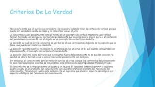 Criterios De La Verdad
No es suficiente que un juicio sea verdadero, es necesario además tener la certeza de verdad; porque
puede ser verdadero desde la razón y no concordar con el objeto.
La concordancia del pensamiento consigo mismo es un concepto de verdad inmanente; una verdad
formal, formada con las leyes y normas del pensamiento que coincide con la lógica, pero si el contenido
del pensamiento concuerda con el objeto es un concepto de verdad trascendente.
La decisión de cuál de estos conceptos de verdad es el que corresponde depende de la posición que se
tome, que puede ser realista o idealista.
La posición realista significa reconocer la existencia de los objetos en si; que cuando concuerdan con
el pensamiento, el concepto de verdad es trascendente.
La posición idealista, como sostiene que los objetos fuera del pensamiento no se pueden conocer, la
verdad es sólo la formal o sea la concordancia del pensamiento con la lógica.
Sin embargo, el conocimiento está en relación con los objetos, aunque los contenidos del pensamiento
no sean reproducciones exactas de los objetos, sino símbolos de sus propiedades transubjetivas.
El conocimiento es la relación entre un sujeto y un objeto. El idealismo intenta suprimir el dualismo
sujeto-objeto en el problema del conocimiento con una interpretación monista del fenómeno del
conocimiento, teniendo en cuenta sólo la lógica. Es un logicismo que elude el aspecto psicológico y el
aspecto ontológico del fenómeno del conocimiento.
 