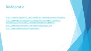 Bibliografía
http://filosofia.laguia2000.com/filosofia-occidental/el-criterio-de-verdad
http://www.acfilosofia.org/materialesmn/libro-de-texto/filosofia-1-
bachillerato/curso-2013-14/714-tema-4-la-verdad-79983520
http://www.biografiasyvidas.com/biografia/g/gorgias.htm
http://www.significados.com/dogmatismo/
 