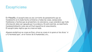 Escepticismo
En Filosofía, el escepticismo es una corriente de pensamiento que se
fundamenta en la duda hecha extensiva a todas las cosas, sensaciones,
fenómenos o hechos que se presentan a la conciencia, y que considera que toda
información debe ser apoyada por la evidencia. En este sentido, se manifiesta
fundamentalmente como una actitud inquisitiva al conocimiento.
El escepticismo implica que no crees en nada.
Algunos escépticos no creen en Dios, otros no creen ni si quiera si les dices 'vi
a tu hermana ayer‘, en el futuro de la humanidad, etc..
 