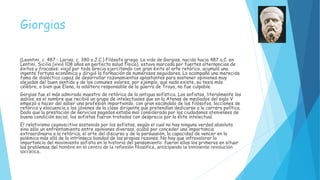 Giorgias
(Leontini, c. 487 - Larisa, c. 380 a.J.C.) Filósofo griego. La vida de Gorgias, nacido hacia 487 a.C. en
Lentini, Sicilia (vivió 108 años en perfecta salud física), estuvo marcada por fuertes alternancias de
éxitos y fracasos: viajó por toda Grecia ejercitando con gran éxito el arte retórico, acumuló una
ingente fortuna económica y dirigió la formación de numerosos seguidores. Lo acompañó una merecida
fama de dialéctico capaz de desarrollar razonamientos aplastantes para sostener opiniones muy
alejadas del buen sentido y de los comunes valores; por ejemplo, que nada existe, su tesis más
célebre, o bien que Elena, la adúltera responsable de la guerra de Troya, no fue culpable.
Gorgias fue el más admirado maestro de retórica de la antigua sofística. Los sofistas, literalmente los
sabios, es el nombre que recibió un grupo de intelectuales que en la Atenas de mediados del siglo V
empezó a hacer del saber una profesión impartiendo, con gran escándalo de los filósofos, lecciones de
retórica y elocuencia a los jóvenes de la clase dirigente que pretendían dedicarse a la carrera política.
Dado que la prestación de servicios pagados estaba mal considerada por los ciudadanos atenienses de
buena condición social, los sofistas fueron tratados con desprecio por la élite intelectual.
El relativismo cognoscitivo sostenido por los sofistas, según el cual no hay ninguna verdad absoluta
sino sólo un enfrentamiento entre opiniones diversas, acabó por conceder una importancia
extraordinaria a la retórica, el arte del discurso y de la persuasión, la capacidad de vencer en la
polémica más allá de la intrínseca bondad de las propias razones. No hay que infravalorar la
importancia del movimiento sofista en la historia del pensamiento: fueron ellos los primeros en situar
los problemas del hombre en el centro de la reflexión filosófica, anticipando la inminente revolución
socrática.
 