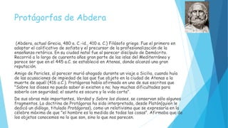 Protágorfas de Abdera
(Abdera, actual Grecia, 480 a. C.-id., 410 a. C.) Filósofo griego. Fue el primero en
adoptar el calificativo de sofista y el precursor de la profesionalización de la
enseñanza retórica. En su ciudad natal fue al parecer discípulo de Demócrito.
Recorrió a lo largo de cuarenta años gran parte de las islas del Mediterráneo y
parece ser que en el 445 a.C. se estableció en Atenas, donde alcanzó una gran
reputación.
Amigo de Pericles, al parecer murió ahogado durante un viaje a Sicilia, cuando huía
de las acusaciones de impiedad de las que fue objeto en la ciudad de Atenas a la
muerte de aquél (416 a.C.). Protágoras había afirmado en uno de sus escritos que
"Sobre los dioses no puedo saber si existen o no; hay muchas dificultades para
saberlo con seguridad; el asunto es oscuro y la vida corta".
De sus obras más importantes, Verdad y Sobre los dioses, se conservan sólo algunos
fragmentos. La doctrina de Protágoras ha sido interpretada, desde Platón(quien le
dedicó un diálogo, titulado Protágoras), como un relativismo que se expresaría en la
célebre máxima de que "el hombre es la medida de todas las cosas". Afirmaba que de
los objetos conocemos no lo que son, sino lo que nos parecen.
 