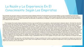 La Razón y La Experiencia En El
Conocimiento Según Los Empiristas
Para entender de una mejor manera el conocimiento primero debemos definirlo. El conocimiento es un proceso dinámico, ya que se manifiesta de diferentes
maneras en las diferentes circunstancias en el cual participan 2 partes, un sujeto y un objeto, donde el sujeto aprende del objeto. Existen diferentes vías para
llegar al conocimiento, que son: la razón, los sentidos, las emociones, la experiencia y el lenguaje. La razón y la experiencia son los dos factores más importantes
en la adquisición del conocimiento.
El ser humano lleva mucho tiempo estudiando la forma en que se manifiesta el conocimiento y como las personas lo empiezan adquirir. Sócrates fue uno de los
primeros filósofos que nos habló de una famosa técnica para adquirir el conocimiento, la Mayéutica. Sócrates pensaba que el conocimiento ya estaba en cada uno
de nosotros y por eso invento esta técnica, la cual consiste en interrogar a un sujeto hasta que este llega a sus propias conclusiones y de esta manera llega al
conocimiento. Este tipo de técnica es completamente racionalista, y el sujeto para llegar al conocimiento necesita únicamente pensar, es decir, la razón. Después
de Sócrates un filósofo llamado Platón propuso 2 mundos: uno materialista, que es en el que los humanos vivimos y uno idealista, que es en donde las almas están.
Platón dijo que en el mundo idealista las almas ya conocían todo sobre el mundo materialista y que, como cada persona tiene un alma, el conocimiento ya está en uno
mismo. De esta manera Platón le dio uno explicación a la teoría de Sócrates. Al igual que Sócrates, Platón era un filósofo completamente racionalista. Hasta este
momento nos habían demostrado que la razón era un factor completamente necesario en el aprendizaje de las personas. En oposición a los racionalistas, salieron
los empiristas, quienes decían que la base del conocimiento es la experiencia. Aristóteles es uno de los primeros filósofos que nos habla de que la experiencia hace
parte de la adquisición del conocimiento. Por ejemplo, Aristóteles nos habla de que nos enseñan que el fuego quema, pero solo tenemos ese concepto, la única
manera de confirmar que el fuego quema es tocando el fuego y quemándonos. Este es un claro ejemplo en el que no solo la razón o sabernos un concepto nos ayuda
a llegar al conocimiento.
John Locke es padre del empirismo y del liberalismo moderno, él niega la existencia de lo innato, su teoría dice que el conocimiento se adquiere por medio de lo
sensorial, para Locke no importaba el por qué, sino el cómo, no era importante el concepto, solo era importante la experiencia vivida, ya que de esa experiencia se
adquiría un recuerdo y así un conocimiento.
 