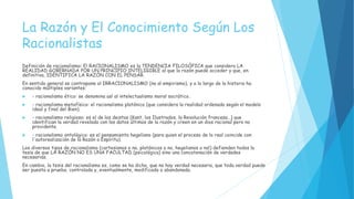 La Razón y El Conocimiento Según Los
Racionalistas
Definición de racionalismo: El RACIONALISMO es la TENDENCIA FILOSÒFICA que considera LA
REALIDAD GOBERNADA POR UN PRINCIPIO INTELIGIBLE al que la razón puede acceder y que, en
definitiva, IDENTIFICA LA RAZÓN CON EL PENSAR.
En sentido general se contrapone al IRRACIONALISMO (no al empirismo), y a lo largo de la historia ha
conocido múltiples variantes:
 - racionalismo ético: se denomina así al intelectualismo moral socrático.
 - racionalismo metafísico: el racionalismo platónico (que considera la realidad ordenada según el modelo
ideal y final del Bien).
 - racionalismo religioso: es el de los deistas (Kant, los Ilustrados, la Revolución francesa…) que
identifican la verdad revelada con los datos últimos de la razón y creen en un dios racional pero no
providente.
 - racionalismo ontológico: es el pensamiento hegeliano (para quien el proceso de lo real coincide con
l'autorealización de la Razón o Espíritu).
Los diversos tipos de racionalismo (cartesianos o no, platónicos o no, hegelianos o no!) defienden todos la
tesis de que LA RAZÓN NO ES UNA FACULTAD (psicológica) sino una concatenación de verdades
necesarias.
En cambio, la tesis del racionalismo es, como se ha dicho, que no hay verdad necesaria, que toda verdad puede
ser puesta a prueba, controlada y, eventualmente, modificada o abandonada.
 