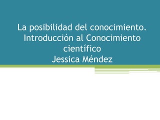 La posibilidad del conocimiento.
 Introducción al Conocimiento
            científico
         Jessica Méndez
 