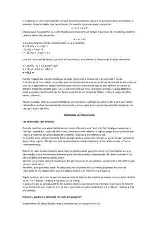 El cuarto paso consisteen decidir con qué ecuación podemos calcular lo quenos piden y comprobar si
tenemos todos los datos que necesitamos.En nuestro caso usaremos la ecuación:
e = vo·t + ½·a·t²
Observa que no podemos calcular ehasta que conozcamos el tiempo t que dura la frenada.Lo podemos
calcular con la otra ecuación:
vf = vo + a·t
Si sustituimos los valores conocidos devf,vo y a, tenemos:
0 = 25 m/s + (-5) m/s²·t
-25 m/s = -5 m/s²·t
t = -25 m/s / -5 m/s² = 5 s
Una vez calculado el tiempo que dura el movimiento, procedemos a determinar el desplazamiento:
e = 25 m/s · 5s + ½ (-5)m/s²·(5s)²
e = 125 m - 62,5 m = 62,5 m
e = 62,5 m
Hemos llegado a la conclusión deque la moto recorre 62,5 m durante el proceso de frenada.
El último paso consisteen comprobar que la solución que damos es correcta y razonable.La solución,en
este caso,representa el desplazamiento que realiza la moto desde que sepisa el freno hasta que se
detiene. Parece razonableque si secirculaa 90 km/h (25 m/s), la distancianecesaria paradetener la
moto sea aproximadamente las dos terceras partes de un campo de fútbol, similar a la quenosotros
hemos obtenido.
Para comprobar si los cálculosmatemáticos son correctos,sustituyelos valores det y de e que hemos
calculado en ambas ecuaciones del movimiento y comprueba que la parte izquierda decada ecuación
sea igual que la derecha.
Relatividad del Movimiento
Las velocidades son relativas
Cuando medimos una velocidad tomamos como referencia una "posición fija"dealgún cuerpo para
realizar lasmedidas. Dicho deotra forma, tomamos como referencia algún cuerpo que se considereen
reposo y medimos las velocidades delos demás relativas a él o referidas a él.
En nuestro caso solemos tomar la Tierra (o algo ligado a ella) como referencia, para lo cual suponemos
que está en reposo. Así decimos que la velocidad es medida relativa a la Tierra o tomando la Tierra
como referencia.
Debido al carácter relativo dela velocidad,un objeto puede aparentar tener un movimiento para un
observador y otro movimiento diferente para otro observador,dependiendo de cómo semuevan los
observadores uno con respecto a otro.
Veamos un ejemplo sencillo.Supón que dos personas van en un autobús, una delante y otra detrás, por
una carretera recta.
Nosotros, que queremos medir la velocidad,nos situamos en la carretera,hacemos dos marcas
separadas 50 my observamos que el autobús tarda 5 s en recorrer esa distancia.
Según nuestros cálculos,la persona queva sentada delante del autobús semueve con una velocidad de
50 m / 5 s = 10 m/s, relativa a nosotros (o a la Tierra).
El pasajero queva sentado detrás del autobús observa que durante ese tiempo, la persona de delante
no se ha movido con respecto a él, es decir que mide una velocidad de 0 m / 5 s = 0 m/s, relativa a él (o
al autobús).
Entonces, ¿cuál es la velocidad correcta del pasajero?
Simplemente, la velocidad correcta o verdadera de un cuerpo no existe.
 