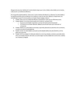 Ninguna de estas dos medidas de la velocidad es mejor que la otra.Ambas velocidades son correctas,
cada una en su sistema de referencia.
En el siguiente appletpodemos seleccionar cuatro sistemas dereferencia y observar las velocidades y
los desplazamientos quese producen con respecto a cada uno de ellos.Nuestro sistema tiene una
carretera por la que circulaun cochey un río por el que navega un barco.
 Puedes seleccionar el sistema dereferencia moviendo el ratón por las diferentes zonas.
 Puedes detener la animación pulsando con el ratón en cualquier sitio.
o Si pulsas con el botón izquierdo,la animación continuará al levantarlo.
o Si lo haces con el botón derecho, deberás pulsarlo denuevo para reanudar la
animación.
 Puedes modificar la velocidad arrastrando a izquierda y derecha los extremos de los vectores,
cuando la animación está detenida.
 Puedes ocultar las velocidades y calcular las velocidadesmedias decada elemento con los
datos que aparecen.
 Puedes reiniciar y elegir el sistema de referencia con el que desees comenzar pulsando sobre
ellos con el botón derecho del ratón, así como elegir las velocidades delos otros tres sistemas
con respecto al elegido.
 