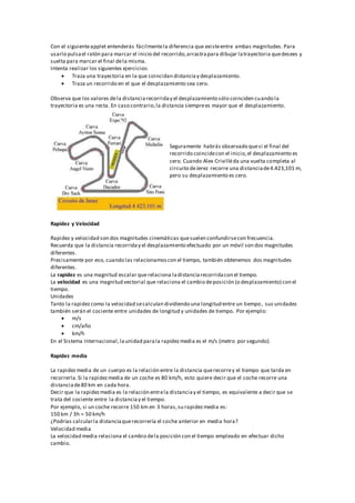 Con el siguienteapplet entenderás fácilmentela diferencia que existeentre ambas magnitudes. Para
usarlo pulsael ratón para marcar el inicio del recorrido,arrastrapara dibujar latrayectoria quedesees y
suelta para marcar el final dela misma.
Intenta realizar los siguientes ejercicios:
 Traza una trayectoria en la que coincidan distanciay desplazamiento.
 Traza un recorrido en el que el desplazamiento sea cero.
Observa que los valores dela distanciarecorriday el desplazamiento sólo coinciden cuando la
trayectoria es una recta. En caso contrario,la distancia siemprees mayor que el desplazamiento.
Seguramente habrás observado quesi el final del
recorrido coincidecon el inicio,el desplazamiento es
cero. Cuando Alex Crivilléda una vuelta completa al
circuito deJerez recorre una distanciade4.423,101 m,
pero su desplazamiento es cero.
Rapidez y Velocidad
Rapidez y velocidad son dos magnitudes cinemáticas quesuelen confundirsecon frecuencia.
Recuerda que la distancia recorriday el desplazamiento efectuado por un móvil son dos magnitudes
diferentes.
Precisamente por eso, cuando las relacionamoscon el tiempo, también obtenemos dos magnitudes
diferentes.
La rapidez es una magnitud escalar que relaciona ladistanciarecorridacon el tiempo.
La velocidad es una magnitud vectorial que relaciona el cambio deposición (o desplazamiento) con el
tiempo.
Unidades
Tanto la rapidezcomo la velocidad secalculan dividiendo una longitud entre un tiempo, sus unidades
también serán el cociente entre unidades de longitud y unidades de tiempo. Por ejemplo:
 m/s
 cm/año
 km/h
En el Sistema Internacional,launidad parala rapidezmedia es el m/s (metro por segundo).
Rapidez media
La rapidezmedia de un cuerpo es la relación entre la distancia querecorrey el tiempo que tarda en
recorrerla.Si la rapidezmedia de un coche es 80 km/h, esto quiere decir que el coche recorre una
distanciade80 km en cada hora.
Decir que la rapidezmedia es la relación entrela distanciay el tiempo, es equivalente a decir que se
trata del cociente entre la distanciay el tiempo.
Por ejemplo, si un coche recorre 150 km en 3 horas,su rapidezmedia es:
150 km / 3h = 50 km/h
¿Podrías calcularla distanciaquerecorrería el coche anterior en media hora?
Velocidad media
La velocidad media relaciona el cambio dela posición con el tiempo empleado en efectuar dicho
cambio.
 