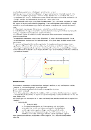 complicada,aunquetenemos métodos para aproximarnosa su valor.
Supón que queremos conocer la rapidezde una piragua justamente en el instantede cruzar la meta.
Si la carrera es de 1000 m y recorre esa distanciaen 40 s,obtendríamos un valor de 25 m/s para la
rapidezmedia, pero sería una mala aproximación al valor dela rapidezinstantánea.El problema es que
la piragua semueve más lentamente al principio dela carrera queal final.
Podemos entonces colocar una célula fotoeléctrica en la meta y otra 100 m antes para medir en tiempo
que emplea en recorrer los últimos 100 m y calcular así larapidezmedia en los últimos 100 m. El valor
obtenido se aproximará más queantes al valor dela rapidezinstantánea en el momento de cruzar la
meta.
¿Y si hacemos lo mismo para el último metro, o para el último centímetro, o para....?
Se puede determinar la rapidezinstantánea de un móvil calculando su rapidezmedia para un pequeño
tramo y usando esta aproximación como rapidezinstantánea.
Si al valor de la rapidezinstantánea leunimos la dirección,entonces tendremos una medida de la
velocidad instantánea.
Curiosamente lo que solemos conocer como velocímetro no mide la vel ocidad instantánea sino la
rapidezinstantánea ya que no nos dicenada acerca de la dirección en la que se mueve el vehículo en
ese instante.
En resumen, rapidezy velocidad son dos magnitudes relacionadascon el movimiento que tienen
significadosy definiciones diferentes.La rapidez, magnitud escalar,es la relación entrela distancia
recorrida y el tiempo empleado. La rapidezno tiene en cuenta la dirección.La velocidad sí quetiene en
cuenta la dirección.La velocidad es una magnitud vectorial que relacionael desplazamiento o cambio de
la posición con el tiempo.
Rapidez constante
Si un cuerpo se mueve y su rapidezinstantánea es siempre la misma,se está moviendo con rapidez
constante. Lo mismo podemos decir para la velocidad.
En este caso los valores medio e instantáneo de cada magnitud coinciden.
Dirección de la velocidad
Hemos dicho que para especificar lavelocidad deun móvil necesitamos dos informaciones:su rapidezy
su dirección.Hay muchas formas de especificar ladirección según que l os movimientos sean de una, dos
o tres dimensiones.
Por ejemplo, para los movimientos en un plano sesueleexpresar la dirección mediante un ángulo u otra
referencia:
 Dirección:30º
 Dirección:Norte
En el caso de los movimientos rectilíneos es mucho más sencillo.Las
velocidades en el sentido positivo son positivasy las velocidades en el
sentido negativo son negativas:el signo nos informa de la dirección.
Este signo es un convenio, así decimos que si un móvil se mueve hacia la
derecha su velocidad es positiva y si semueve hacia la izquierda es negativa
o por ejemplo, consideramos positivo,hacia arriba y negativo,hacia abajo en los movimientos
verticales.
 