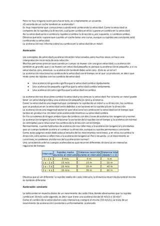 Pero no hay ninguna razón para hacer esto, es simplemente un acuerdo.
¡El volante de un coche también es acelerador!
Es muy importante que conozcamos cuándo está cambiando la velocidad.Como la velocidad se
compone de la rapidezy la dirección,cualquier cambio en ellas suponeun cambio en la velocidad.
Así la velocidad varía si cambiala rapidezo cambia la dirección o,por supuesto, si cambian ambas.
Observa que esto supone que cuando un coche toma una curva,aunque su rapidezsea constante, está
cambiando su velocidad.
La aceleración nos informa sobrelos cambiosen la velocidad deun móvil.
Aceleración
Los conceptos de velocidad y aceleración están relacionados,pero muchas veces se hace una
interpretación incorrecta de esta relación.
Muchas personas piensan quecuando un cuerpo se mueve con una gran velocidad,su aceleración
también es grande; que si se mueve con velocidad pequeña es porque su aceleración es pequeña; y si su
velocidad es cero, entonces su aceleración también debe valer cero. ¡Esto es un error!
La aceleración relacionaloscambiosdela velocidad con el tiempo en el que se producen, es decir que
mide cómo de rápidos son los cambiosdevelocidad:
 Una aceleración grandesignificaquela velocidad cambiarápidamente.
 Una aceleración pequeña significa quela velocidad cambia lentamente.
 Una aceleración cero significaque la velocidad no cambia.
La aceleración nos dicecómo cambia la velocidad y no cómo es la velocidad.Por lo tanto un móvil puede
tener un velocidad grandey una aceleración pequeña (o cero) y viceversa.
Como la velocidad es una magnitud que contempla la rapidezde un móvil y su dirección,los cambios
que se produzcan en la velocidad serán debidos a variaciones en la rapidezy/o en la dirección.
La aceleración es una magnitud vectorial que relaciona loscambiosen la velocidad con el tiempo que
tardan en producirse.Un móvil está acelerando mientras su velocidad cambia.
En Física solemos distinguir ambos tipos decambios con dos clases deaceleración:tangencial y normal.
La aceleración tangencial para relacionar la variación dela rapidezcon el tiempo y la aceleración normal
(o centrípeta) para relacionar loscambiosdela dirección con el tiempo.
Normalmente, cuando hablamos de aceleración nos referimos a la aceleración tangencial y olvidamos
que un cuerpo también acelera al cambiar su dirección,aunquesu rapidezpermanezca constante.
Como estas páginas están dedicadasal estudio delos movimientos rectilíneos,y en ellos no cambia la
dirección,sólo vamos a referirnos a la aceleración tangencial.Pero recuerda: ¡si el movimiento es
curvilíneo,no podemos olvidarnos dela aceleración normal!
Una característicadelos cuerpos acelerados es que recorren diferentes distancias en intervalos
regulares de tiempo:
Observa que al ser diferente la rapidez media de cada intervalo,la distanciarecorridaduranteel mismo
es también diferente.
Aceleración constante
La tabla anterior muestra datos de un movimiento de caída libre,donde observamos que la rapidez
cambia en 10 m/s cada segundo, es decir que tiene una aceleración de10 m/s/s o 10 m/s².
Como el cambio de la velocidad en cada intervalo es siempre el mismo (10 m/s/s),se trata de un
movimiento de aceleración constanteo uniformemente acelerado.
 