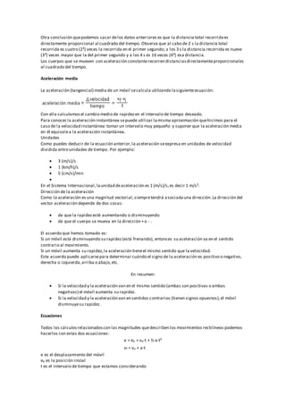 Otra conclusión quepodemos sacar delos datos anteriores es que la distancia total recorridaes
directamente proporcional al cuadrado del tiempo. Observa que al cabo de 2 s la distancia total
recorrida es cuatro (2²) veces la recorrida en el primer segundo; a los 3 s la distancia recorrida es nueve
(3²) veces mayor que la del primer segundo y a los 4 s es 16 veces (4²) esa distancia.
Los cuerpos que se mueven con aceleración constanterecorren distanciasdirectamenteproporcionales
al cuadrado del tiempo.
Aceleración media
La aceleración (tangencial) media de un móvil secalcula utilizando lasiguienteecuación:
Con ella calculamosel cambio medio de rapidezen el intervalo de tiempo deseado.
Para conocer la aceleración instantánea sepuede utilizar lamisma aproximación quehicimos para el
caso de la velocidad instantánea:tomar un intervalo muy pequeño y suponer que la aceleración media
en él equivalea la aceleración instantánea.
Unidades
Como puedes deducir de la ecuación anterior,la aceleración seexpresa en unidades de velocidad
dividida entreunidades de tiempo. Por ejemplo:
 3 (m/s)/s
 1 (km/h)/s
 5 (cm/s)/min

En el Sistema Internacional,launidad deaceleración es 1 (m/s)/s,es decir 1 m/s².
Dirección de la aceleración
Como la aceleración es una magnitud vectorial,siempretendrá asociadauna dirección.La dirección del
vector aceleración depende de dos cosas:
 de que la rapidezesté aumentando o disminuyendo
 de que el cuerpo se mueva en la dirección +o - .
El acuerdo que hemos tomado es:
Si un móvil está disminuyendo su rapidez(está frenando), entonces su aceleración va en el sentido
contrario al movimiento.
Si un móvil aumenta su rapidez,la aceleración tieneel mismo sentido que la velocidad.
Este acuerdo puede aplicarsepara determinar cuándo el signo de la aceleración es positivo o negativo,
derecha o izquierda,arriba o abajo,etc.
En resumen:
 Si la velocidad y la aceleración van en el mismo sentido (ambas son positivas o ambas
negativas) el móvil aumenta su rapidez.
 Si la velocidad y la aceleración van en sentidos contrarios (tienen signos opuestos),el móvil
disminuyesu rapidez.
Ecuaciones
Todos los cálculosrelacionadoscon las magnitudes quedescriben los movimientos rectilíneos podemos
hacerlos con estas dos ecuaciones:
e = eo + vo·t + ½·a·t²
vf = vo + a·t
e es el desplazamiento del móvil
eo es la posición inicial
t es el intervalo de tiempo que estamos considerando
 