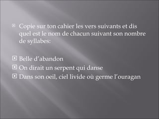    Copie sur ton cahier les vers suivants et dis
    quel est le nom de chacun suivant son nombre
    de syllabes:

 Belle d’abandon
 On dirait un serpent qui danse
 Dans son oeil, ciel livide où germe l’ouragan
 
