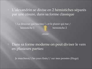 o   L’alexandrin se divise en 2 hémistiches séparés
    par une césure, dans sa forme classique

       La douceur qui fascine/  et le plaisir qui tue /
          hémistiche 1                  hémistiche 2

                              césure



o   Dans sa forme moderne on peut diviser le vers
    en plusieurs parties:

      Je marcherai//les yeux fixés// sur mes pensées (Hugo)
 
