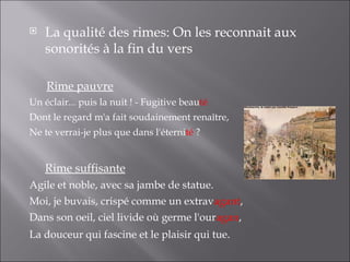    La qualité des rimes: On les reconnait aux
    sonorités à la fin du vers

    Rime pauvre
Un éclair... puis la nuit ! - Fugitive beauté
Dont le regard m'a fait soudainement renaître,
Ne te verrai-je plus que dans l'éternité ?


    Rime suffisante
Agile et noble, avec sa jambe de statue.
Moi, je buvais, crispé comme un extravagant,
Dans son oeil, ciel livide où germe l'ouragan,
La douceur qui fascine et le plaisir qui tue.
 