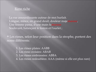 Rime riche

 La rue assourdissante autour de moi hurlait.
 Longue, mince, en grand deuil, douleur majestueuse,
 Une femme passa, d'une main fastueuse
 Soulevant, balançant le feston et l'ourlet ;

 Lesrimes, selon leur position dans la strophe, portent des
noms différents:

        1. Les rimes plates: AABB
        2. Les rime croisées: ABAB
        3. Les rimes embrassées: ABBA
        4. Les rimes redoublées: AAA (même si elle est plus rare)
 