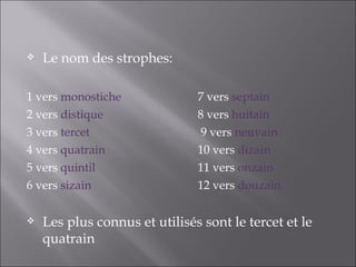    Le nom des strophes:

1 vers monostiche              7 vers septain
2 vers distique                8 vers huitain
3 vers tercet                   9 vers neuvain
4 vers quatrain                10 vers dizain
5 vers quintil                 11 vers onzain
6 vers sizain                  12 vers douzain

   Les plus connus et utilisés sont le tercet et le
    quatrain
 