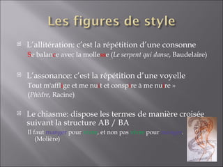    L’allitération: c’est la répétition d’une consonne
    Se balance avec la mollesse (Le serpent qui danse, Baudelaire)

   L’assonance: c’est la répétition d’une voyelle
    Tout m'afflige et me nuit et conspire à me nuire »
    (Phèdre, Racine)

   Le chiasme: dispose les termes de manière croisée
    suivant la structure AB / BA
    Il faut manger pour vivre, et non pas vivre pour manger.
        (Molière)
 