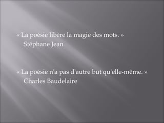 « La poésie libère la magie des mots. » 
   Stéphane Jean



« La poésie n'a pas d'autre but qu'elle-même. »
   Charles Baudelaire
 