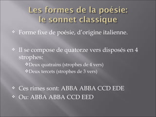    Forme fixe de poésie, d’origine italienne.

   Il se compose de quatorze vers disposés en 4
    strophes:
      Deux quatrains (strophes de 4 vers)
      Deux tercets (strophes de 3 vers)


   Ces rimes sont: ABBA ABBA CCD EDE
   Ou: ABBA ABBA CCD EED
 