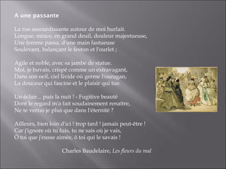 A une passante

La rue assourdissante autour de moi hurlait.
Longue, mince, en grand deuil, douleur majestueuse,
Une femme passa, d'une main fastueuse
Soulevant, balançant le feston et l'ourlet ;

Agile et noble, avec sa jambe de statue.
Moi, je buvais, crispé comme un extravagant,
Dans son oeil, ciel livide où germe l'ouragan,
La douceur qui fascine et le plaisir qui tue.

Un éclair... puis la nuit ! - Fugitive beauté
Dont le regard m'a fait soudainement renaître,
Ne te verrai-je plus que dans l'éternité ?

Ailleurs, bien loin d'ici ! trop tard ! jamais peut-être !
Car j'ignore où tu fuis, tu ne sais où je vais,
Ô toi que j'eusse aimée, ô toi qui le savais !

                     Charles Baudelaire, Les fleurs du mal
 