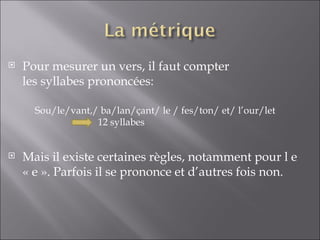    Pour mesurer un vers, il faut compter
    les syllabes prononcées:

      Sou/le/vant,/ ba/lan/çant/ le / fes/ton/ et/ l’our/let
                   12 syllabes


   Mais il existe certaines règles, notamment pour l e
    « e ». Parfois il se prononce et d’autres fois non.
 