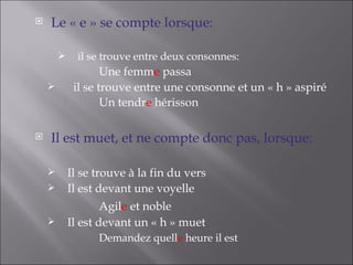    Le « e » se compte lorsque:

             il se trouve entre deux consonnes:
                    Une femme passa
            il se trouve entre une consonne et un « h » aspiré
                    Un tendre hérisson

   Il est muet, et ne compte donc pas, lorsque:

           Il se trouve à la fin du vers
           Il est devant une voyelle
                    Agile et noble
           Il est devant un « h » muet
                  Demandez quelle heure il est
 