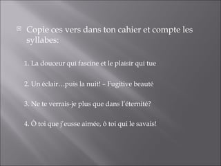    Copie ces vers dans ton cahier et compte les
    syllabes:

    1. La douceur qui fascine et le plaisir qui tue


    2. Un éclair…puis la nuit! – Fugitive beauté

    3. Ne te verrais-je plus que dans l’éternité?

    4. Ô toi que j’eusse aimée, ô toi qui le savais!
 