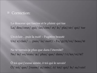    Correction:

    La douceur qui fascine et le plaisir qui tue
    La/ dou/ceur/ qui/ fas/cine/ et/ le/ plai/sir/ qui/ tue


    Un éclair…puis la nuit! – Fugitive beauté
    Un/ é/clair/ … puis/ la/ nuit!/ - Fu/gi/ti/ve/ beau/té

    Ne te verrais-je plus que dans l’éternité?
    Ne/ te/ ve/rrais/-je/ plus/ que/ dans/ l´é/ter/ni/té?

    Ô toi que j’eusse aimée, ô toi qui le savais!
    Ô/ toi/ que/ j’eusse/ ai/mée/, ô/ toi/ qui/ le/ sa/vais!
 