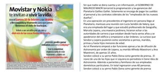 Sin que nadie se diera cuenta y sin información, el GOBIERNO DE MAURICIO MACRI tercerizó la programación y las ganancias del Planetario Galileo Galilei. Solamente se encarga de pagar los sueldos al personal y los contratos siderales de los "empleados de los nuevos dueños". En una operación sin precedentes el Ingeniero en persona llego al Planetario, mantuvo una reunión con Lucía Sendón de Valery, que era una empleada del lugar y que estudió profesorado de Geografía; Marcela Lepera, una maestra jardinera, hicieron echar a las autoridades de carrera y que estaban desde hacía varios años y se apoderaron del edificio y empezaron a dar órdenes. Lo curioso que Sendon y Lepera pusieron como societarios a yernos, maridos, primas y hasta hijos menores de edad. Así el Planetario empezó a dar funciones ajenas a las de difusión de Astronomía por orden de Lepera, su marido Alfredo Maestroni y Ana Maestroni, de apenas 15 años. Sendon colocó a su yerno Pablo Dona como gerente de prensa.. El novio de una de las hijas que ni siquiera es periodista ni tiene idea de Astronomía. Además a parientes y familiares de sus empleadas domésticas particulares. En total ingresaron unas 40 personas. Sendon colocó a su yerno Pablo Dona como gerente de prensa