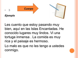 • 3
Ejemplo
Les cuento que estoy pasando muy
bien, aquí en las Islas Encantadas. He
conocido lugares muy lindos. Vi una
tortuga inmensa . La comida es muy
rica y el paisaje es hermoso.
Lo malo es que no les tengo a ustedes
conmigo.
Cuerpo