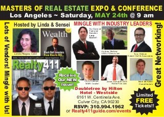 MASTERS OF REAL ESTATE EXPO & CONFERENCE
Los Angeles ~ Saturday, MAY 24th @ 9 am
Limited
FREE
Tickets!!
Linda Pliagas, CEO
GreatNetworking!
LotsofVendors!MinglewithUs!
Mark McKeller
HomeVestors
Andrew Mabrey
USELFDirect.com Tony Watson
Robert Hall & Associates
Hosted by Linda & Sensei
Jason Schubert with
RichinFive.com
Mingle with industry leaders
Receive
Our NEW
Issue!
Our Special
Featured
Speaker:
Larry
Goins!!
Chris Gleason
MMG Capital
Doubletree by Hilton
Hotel - Westside
6161 W. Centinela Ave.
Culver City, CA 90230
RSVP: 310.994.1962
or Realty411guide.com/events
 