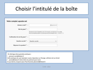 Choisir l’intitulé de la boîte
G.VM - 2016
On distingue deux grandes pratiques :
• prenom.nom@bidule.fr
Cette pratique est, par exemple, la plus répandue sur Orange, LaPoste.net ou Gmail.
• pnom@bidule.fr (1ère lettre du prénom puis nom)
Ce qui donne, toujours pour Paul Durand, pdurand@bidule.fr
 