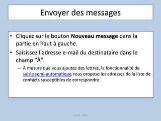 Envoyer des messages
• Cliquez sur le bouton Nouveau message dans la
partie en haut à gauche.
• Saisissez l'adresse e-mail du destinataire dans le
champ "À".
– À mesure que vous ajoutez des lettres, la fonctionnalité de
saisie semi-automatique vous propose les adresses de la liste de
contacts susceptibles de correspondre.
G.VM - 2016
 