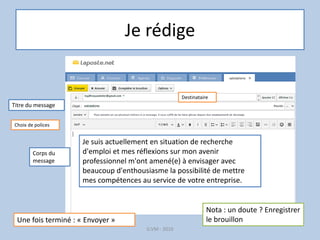 Je rédige
G.VM - 2016
Titre du message
Je suis actuellement en situation de recherche
d'emploi et mes réflexions sur mon avenir
professionnel m'ont amené(e) à envisager avec
beaucoup d'enthousiasme la possibilité de mettre
mes compétences au service de votre entreprise.
Corps du
message
Choix de polices
Une fois terminé : « Envoyer »
Nota : un doute ? Enregistrer
le brouillon
Destinataire
 
