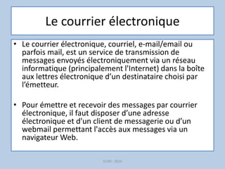 Le courrier électronique
• Le courrier électronique, courriel, e-mail/email ou
parfois mail, est un service de transmission de
messages envoyés électroniquement via un réseau
informatique (principalement l'Internet) dans la boîte
aux lettres électronique d’un destinataire choisi par
l’émetteur.
• Pour émettre et recevoir des messages par courrier
électronique, il faut disposer d’une adresse
électronique et d'un client de messagerie ou d’un
webmail permettant l'accès aux messages via un
navigateur Web.
G.VM - 2016
 