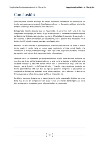 Tendencias Contemporáneas de la Educación                                 La postmodernidad y la Educación



     Conclusión
     Como se puede observar a lo largo del trabajo, nos hemos centrado en dos aspectos de las
     teorías postmodernas, como son la filosofía postmoderna y el discurso tecnológico, ofreciendo
     también un enfoque de estas teorías en la educación.

     Del apartado filosófico destacar que nos ha parecido a la vez el más fácil y uno de los más
     complicados. Fácil porque, en nuestra etapa de bachillerato, ya habíamos estudiado la filosofía
     de Nietzsche y Heidegger; pero también con cierta dificultad por la extensión de sus teorías y,
     en ocasiones, su difícil comprensión. De todas formas, nos ha parecido muy interesante ver el
     ámbito filosófico desde otras perspectivas como la educativa.

     Respecto a la educación en la postmodernidad, queremos destacar que fue en estas teorías
     donde surgió el rumbo hacia un mundo cuyo movimiento principal estará ligado a la
     información. El mundo postmoderno exigía saber, y por tanto, propiciaba un sistema educativo
     permanente en la eficacia de la transmisión de las informaciones.

     La educación es tan importante que su responsabilidad no solo puede estar en manos de los
     maestros, ya desde las teorías postmodernas se veía cómo la sociedad se dirigía hacia una
     sociedad educadora y educante, donde educar sería la capacidad que tenga cada uno de
     innovar, crear y descubrir, en definitiva del saber. Y hoy día, esta sociedad que predecían las
     teorías postmodernas está aquí. Esto es algo que podemos comprobar si observamos las
     competencias básicas que aparecen en el Decreto 68/2007, en lo referido a la Educación
     Primaria, donde se valora el manejo de las TICs, la innovación, etc.

     Por último, queremos destacar que el trabajo se nos ha hecho muy pesado, debido a que es un
     tema muy teórico en comparación con otras Teorías y Corrientes Contemporáneas en la
     Educación y nos ha costado encontrar información fácil de comprender.




                                                   10
 