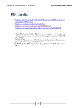 Tendencias Contemporáneas de la Educación                               La postmodernidad y la Educación




     Bibliografía
           http://es.wikipedia.org/wiki/Posmodernidad#Definiciones_y_cr.C3.ADticas_de_posmo
            dernidad_seg.C3.BAn_autores
           http://www.arteespana.com/postmodernidad.htm
           http://www.doredin.mec.es/documentos/007200230221.pdf
           http://www.raco.cat/index.php/EducacioCultura/article/viewFile/75769/96273



           COLÁS BRAVO, Pilar (2001): “Educación e investigación en la sociedad del
            conocimiento: enfoques emergentes” Revista de Investigación Educativa, Vol. 19, nº 2,
            págs. 291-313.
           COLOM CAÑELLAS, A. J. (1997): “Postmodernidad y educación. Fundamentos y
            perspectivas.” Educació y cultura, 1, págs. 7-17.
           HARGREAVAS, A. (2005): Profesorado, cultura y postmodernidad. Madrid: Ediciones
            Morata.




                                                 11
 