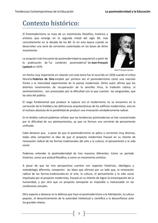 Tendencias Contemporáneas de la Educación                                   La postmodernidad y la Educación



     Contexto histórico:
     El Postmodernismo se trata de un movimiento filosófico, histórico y
     artístico que emerge en la segunda mitad del siglo XX, más
     concretamente en la década de los 80. Es en esta época cuando se
     desarrollan una serie de corrientes sustentadas en las bases de dicho
     movimiento.

     La acepción más frecuente de postmodernidad se popularizó a partir de
     la publicación de “La condición postmoderna” de Jean-François
     Lyotard en 1979.
                                                                                    Jean-François Lyotard

     Un hecho muy importante en relación con este tema fue el ocurrido en 1934 cuando el crítico
     literario Federico de Onís empleó por primera vez el posmodernismo como una reacción
     frente a la intensidad experimental de la poesía modernista. Dicho autor afirma que los
     distintos movimientos de recuperación de la sencillez lírica, la tradición clásica, el
     sentimentalismo… son provocados por la dificultad con la que cuentan las vanguardias, que
     las aísla del público.

     El rasgo fundamental que produce la ruptura con el modernismo no se encuentra en la
     corrección de la frialdad y las deficiencias arquitectónicas de los edificios modernistas, sino en
     el rechazo absoluto de la posibilidad de producir una innovación verdaderamente radical.

     En el ámbito cultural podemos señalar que las tendencias postmodernas se han caracterizado
     por la dificultad de sus planteamientos, ya que no forman una corriente de pensamiento
     unificada.

     Cabe destacar que, a pesar de que el postmodernismo se aplica a corrientes muy diversas,
     todas ellas comparten la idea de que el proyecto modernista fracasó en su intento de
     renovación radical de las formas tradicionales del arte y la cultura, el pensamiento y la vida
     social.

     Podemos entender la postmodernidad de tres maneras diferentes: Como un periodo
     histórico, como una actitud filosófica, o como un movimiento artístico.

     A pesar de que las tres perspectivas cuentan con aspectos históricos, ideológica y
     metodología diferente, comparten las ideas que afirman por un lado que, la renovación
     radical de las formas tradicionales en el arte, la cultura, el pensamiento y la vida social
     impulsada por el proyecto modernista, fracasó en su intento de lograr la emancipación de la
     humanidad, y por otro que un proyecto semejante es imposible o inalcanzable en las
     condiciones actuales.

     Otro aspecto a destacar es la defensa que hace el postmodernismo a la hibridación, la cultura
     popular, el descentramiento de la autoridad intelectual y científica y la desconfianza ante
     los grandes relatos.


                                                     3
 