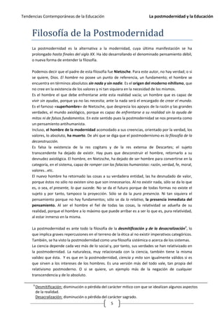 Tendencias Contemporáneas de la Educación                                   La postmodernidad y la Educación



     Filosofía de la Postmodernidad
     La postmodernidad es la alternativa a la modernidad, cuya última manifestación se ha
     prolongado hasta finales del siglo XX. Ha ido desarrollando el denominado pensamiento débil,
     o nueva forma de entender la filosofía.

     Podemos decir que el padre de esta filosofía fue Nietzsche. Para este autor, no hay verdad; o si
     se quiere, Dios. El hombre no posee un punto de referencia, un fundamento; el hombre se
     encuentra en términos absolutos sin nada y sin nadie. Es el origen del moderno nihilismo, que
     no cree en la existencia de los valores y ni tan siquiera en la necesidad de los mismos.
     Es el hombre el que debe enfrentarse ante esta realidad vacía; un hombre que es capaz de
     vivir sin ayudas, porque ya no las necesita; ante la nada será el encargado de crear el mundo.
     Es el famoso «superhombre» de Nietzsche, que desprecia los apoyos de la razón y las grandes
     verdades, el mundo axiológico, porque es capaz de enfrentarse a su realidad sin la ayuda de
     mitos ni de falsos fundamentos. En este sentido pues la postmodernidad se nos presenta como
     un pensamiento antihumanista.
     Incluso, el hombre de la modernidad acomodado a sus creencias, orientado por la verdad, los
     valores, lo absoluto, ha muerto. De ahí que se diga que el postmodernismo es la filosofía de la
     deconstrucción.
     Es falsa la existencia de la res cogitans y de la res extensa de Descartes; el sujeto
     transcendente ha dejado de existir. Hay pues que desconstruir el hombre, retornarlo a su
     desnudez axiológica. El hombre, en Nietzsche, ha dejado de ser hombre para convertirse en la
     categoría, en el sistema, capaz de romper con las falacias humanistas: razón, verdad, fe, moral,
     valores...etc.
     El nuevo hombre ha retornado las cosas a su verdadera entidad, las ha desnudado de valor,
     porque éstos no sólo no existen sino que son innecesarios. Al no existir nada, sólo se da lo que
     es, o sea, el presente, lo que sucede. No se da el futuro porque de todas formas no existe el
     sujeto y por tanto, tampoco la proyección. Sólo se da la pura presencia. Ni tan siquiera el
     pensamiento porque no hay fundamentos; sólo se da lo relativo, la presencia inmediata del
     pensamiento. Al ser el hombre el fiel de todas las cosas, la relatividad se adueña de su
     realidad, porque el hombre a lo máximo que puede arribar es a ser lo que es, pura relatividad,
     al estar inmerso en la misma.

     La postmodernidad es ante todo la filosofía de la desmitificación y de la desacralización1, lo
     que implica graves repercusiones en el terreno de la ética al no existir imperativos categóricos.
     También, se ha visto la postmodernidad como una filosofía sistémica o acerca de los sistemas.
     La ciencia depende cada vez más de lo social y, por tanto, sus verdades se han relativizado en
     la postmodernidad. La naturaleza, muy relacionada con la ciencia, también tiene la misma
     validez que ésta. Y es que en la postmodernidad, ciencia y mito son igualmente válidos si es
     que sirven a los intereses de los hombres. Es una versión más del todo vale, tan propia del
     relativismo postmoderno. O si se quiere, un ejemplo más de la negación de cualquier
     transcendencia y de lo absoluto.

     1
         Desmitificación: disminución o pérdida del carácter mítico con que se idealizan algunos aspectos
         de la realidad.
         Desacralización: disminución o pérdida del carácter sagrado.
                                                     5
 