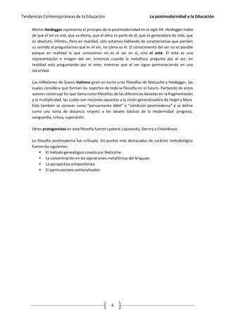 Tendencias Contemporáneas de la Educación                                   La postmodernidad y la Educación

     Martin Heidegger representa el principio de la postmodernidad en el siglo XX. Heidegger habla
     de que el ser es uno, que es divino, que el alma es parte de él, que es generadora de vida, que
     es absoluto, infinito…Pero en realidad, sólo estamos hablando de características que pierden
     su sentido al preguntarnos qué es el ser, no cómo es él. El conocimiento del ser no es posible
     porque en realidad lo que conocemos no es el ser en sí, sino el ente. El ente es una
     representación e imagen del ser, entonces cuando la metafísica pregunta por el ser, en
     realidad está preguntando por el ente, mientras que el ser sigue permaneciendo en una
     oscuridad.

     Las reflexiones de Gianni Vattimo giran en torno a las filosofías de Nietzsche y Heidegger, las
     cuales considera que forman los soportes de toda la filosofía en el futuro. Partiendo de estos
     autores construye los que llama como filosofías de las diferencias basadas en la fragmentación
     y la multiplicidad, las cuales son nociones opuestas a la visión generalizadora de Hegel y Marx.
     Esto también se conocer como “pensamiento débil” o “condición postmoderna” y se define
     como una toma de distancia respeto a los ideales básicos de la modernidad: progreso,
     vanguardia, crítica, superación.

     Otros protagonistas en esta filosofía fueron Lyotard, Lipovetsky, Derrira y Finkielkraut.

     La filosofía postmoderna fue criticada, los puntos más destacados de carácter metodológico
     fueron los siguientes:
          El método genealógico creado por Nietzsche.
          La concentración en las operaciones metafóricas del lenguaje.
          La perspectiva antipositivista.
          El particularismo antitotalizador.




                                                     6
 