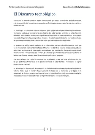 Tendencias Contemporáneas de la Educación                                    La postmodernidad y la Educación



     El Discurso tecnológico
     El discurso es definido como un medio comunicativo que afecta a las formas de comunicación,
     a la construcción del conocimiento y que tiene efectos y consecuencia en las transformaciones
     socioculturales.

     La tecnología se conforma como la segunda gran apoyatura del pensamiento postmoderno.
     Como dice Lyotard, al cambiarse las condiciones del saber cambia también, no sólo el sentido
     del saber, sino el saber mismo; esto significa que la sociedad se ha transformado, ya que es la
     sociedad el lugar en el que se produce el saber. Ha sido la aparición de las nuevas tecnologías
     las que han posibilitado estas transformaciones que han modificado la sociedad.

     La sociedad tecnológica es la sociedad de la información, de la transmisión de datos en la que
     no es necesario la transcendencia hacia el futuro, y en donde la historia desaparece quedando
     reducida a la memoria de los grandes ordenadores, que guardan los datos necesarios para la
     instantaneidad y necesidades del hombre. El saber del que hablábamos antes es el sustento de
     la información que, a su vez, es el determinante de la nueva sociedad.

     Por tanto, el valor del capital se sustituye por el del saber, o sea, por el de la información, por
     lo que podemos afirmar que en la postmodernidad el saber tiende a reemplazar al capital
     como recurso esencial.

     La tecnología ha posibilitado la inmediatez, la funcionalidad máxima y el pragmatismo radical.
     Esto ha hecho que el hombre haya sustituido la lógica de la moralidad y la lógica de la
     necesidad. Se da pues, una conexión entre los principios filosóficos de la postmodernidad y los
     efectos ocurridos en la sociedad por la implantación de las nuevas tecnologías.




                                                     7
 