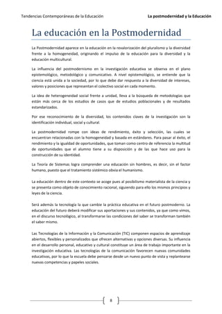 Tendencias Contemporáneas de la Educación                                  La postmodernidad y la Educación



     La educación en la Postmodernidad
     La Postmodernidad aparece en la educación en la revalorización del pluralismo y la diversidad
     frente a la homogeneidad, originando el impulso de la educación para la diversidad y la
     educación multicultural.

     La influencia del postmodernismo en la investigación educativa se observa en el plano
     epistemológico, metodológico y comunicativo. A nivel epistemológico, se entiende que la
     ciencia está unida a la sociedad, por lo que debe dar respuesta a la diversidad de intereses,
     valores y posiciones que representan el colectivo social en cada momento.

     La idea de heterogeneidad social frente a unidad, lleva a la búsqueda de metodologías que
     están más cerca de los estudios de casos que de estudios poblacionales y de resultados
     estandarizados.

     Por ese reconocimiento de la diversidad, los contenidos claves de la investigación son la
     identificación individual, social y cultural.

     La postmodernidad rompe con ideas de rendimiento, éxito y selección, las cuales se
     encuentran relacionadas con la homogeneidad y basada en estándares. Para pasar al éxito, el
     rendimiento y la igualdad de oportunidades, que toman como centro de referencia la multitud
     de oportunidades que el alumno tiene a su disposición y de las que hace uso para la
     construcción de su identidad.

     La Teoría de Sistemas logra comprender una educación sin hombres, es decir, sin el factor
     humano, puesto que el tratamiento sistémico obvia el humanismo.

     La educación dentro de este contexto se acoge pues al posibilismo materialista de la ciencia y
     se presenta como objeto de conocimiento racional, siguiendo para ello los mismos principios y
     leyes de la ciencia.

     Será además la tecnología la que cambie la práctica educativa en el futuro postmoderno. La
     educación del futuro deberá modificar sus aportaciones y sus contenidos, ya que como vimos,
     en el discurso tecnológico, al transformarse las condiciones del saber se transforman también
     el saber mismo.

     Las Tecnologías de la Información y la Comunicación (TIC) componen espacios de aprendizaje
     abiertos, flexibles y personalizados que ofrecen alternativas y opciones diversas. Su influencia
     en el desarrollo personal, educativo y cultural constituye un área de trabajo importante en la
     investigación educativa. Las tecnologías de la comunicación favorecen nuevas comunidades
     educativas, por lo que la escuela debe pensarse desde un nuevo punto de vista y replantearse
     nuevas competencias y papeles sociales.




                                                    8
 