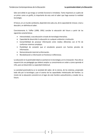 Tendencias Contemporáneas de la Educación                                 La postmodernidad y la Educación

     Sólo será válido lo que tenga un sentido funcional e inmediato. Tanto importará un cuadro de
     un pintor como un grafiti, lo importante de esto será el saber que haga avanzar la realidad
     tecnología.

     El futuro, en un mundo cambiante, dependerá de cada uno, de la capacidad de innovar, crear y
     descubrir, en definitiva el saber.

     Concretamente A. Toffler (1990; 1991) concibe la educación del futuro a partir de las
     siguientes características:

            Interactividad, o sea educación a través de tecnología interactiva.
            Capacidad de desarrollar la educación en cualquier ambiente o institución.
            Convertibilidad de procesar información entre medios diferentes con el fin de
             conformar sistemas complejos.
            Posibilidad de conexión que el estudiante poseerá con fuentes plurales de
             información.
            Democratización total de la información.
            Mundialización o información sin fronteras ni diferencias.

     La educación en la postmodernidad se asentará en la tecnología y en la innovación. Para ello se
     requerirá de una pedagogía que deberá ampliar su conocimiento en orden a como aprende el
     niño, para así desarrollar su capacidad intelectual.

     La sociedad postmoderna es la sociedad del saber, de la ciencia, de los sistemas, propiciado
     todo ello por la tecnología y por el avance de las capacidades intelectuales del hombre. La
     misión de la educación consistirá en el logro de este hombre autosuficiente y creador de su
     futuro.




                                                   9
 