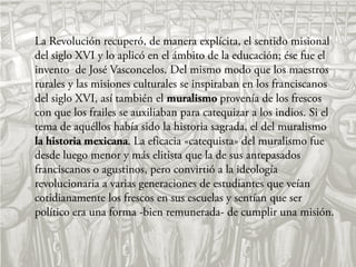 La Revolución recuperó, de manera explícita, el sentido misional
del siglo XVI y lo aplicó en el ámbito de la educación; ése fue el
invento de José Vasconcelos. Del mismo modo que los maestros
rurales y las misiones culturales se inspiraban en los franciscanos
del siglo XVI, así también el muralismo provenía de los frescos
con que los frailes se auxiliaban para catequizar a los indios. Si el
tema de aquéllos había sido la historia sagrada, el del muralismo
la historia mexicana. La eficacia «catequista» del muralismo fue
desde luego menor y más elitista que la de sus antepasados
franciscanos o agustinos, pero convirtió a la ideología
revolucionaria a varias generaciones de estudiantes que veían
cotidianamente los frescos en sus escuelas y sentían que ser
político era una forma -bien remunerada- de cumplir una misión.
 
