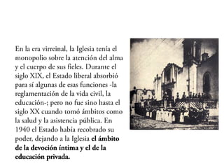 En la era virreinal, la Iglesia tenía el
monopolio sobre la atención del alma
y el cuerpo de sus fieles. Durante el
siglo XIX, el Estado liberal absorbió
para sí algunas de esas funciones -la
reglamentación de la vida civil, la
educación-; pero no fue sino hasta el
siglo XX cuando tomó ámbitos como
la salud y la asistencia pública. En
1940 el Estado había recobrado su
poder, dejando a la Iglesia el ámbito
de la devoción íntima y el de la
educación privada.
 