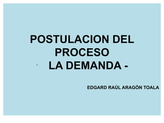 POSTULACION DEL 
PROCESO 
- LA DEMANDA - 
EDGARD RAÚL ARAGÓN TOALA 
 